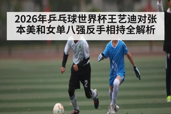 2026年乒乓球世界杯王艺迪对张本美和女单八强反手相持全解析