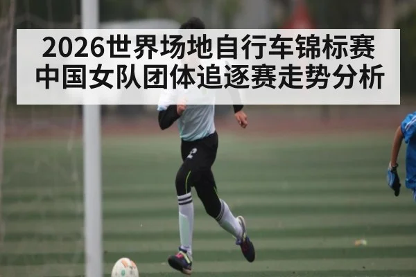2026世界场地自行车锦标赛中国女队团体追逐赛走势分析