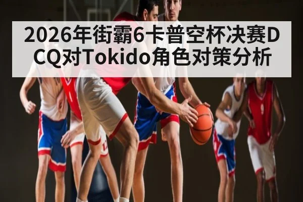 2026年街霸6卡普空杯决赛DCQ对Tokido角色对策分析